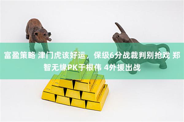 富盈策略 津门虎该好运，保级6分战裁判别抢戏 郑智无缘PK于根伟 4外援出战